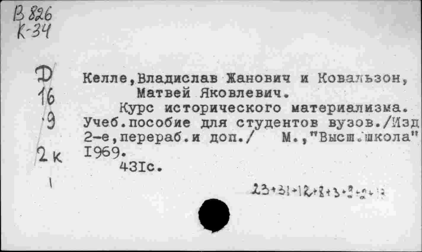 ﻿В №
ф
16
•9
Келле,Владислав Жанович и Ковальзон, Матвей Яковлевич.
Курс исторического материализма. Учеб.пособие для студентов вузов./Изд 2-е,перераб.и доп./	М.,"Высш.школа”
1%9. '
431с.
^‘'■1